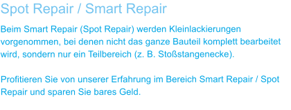 Spot Repair / Smart Repair Beim Smart Repair (Spot Repair) werden Kleinlackierungen vorgenommen, bei denen nicht das ganze Bauteil komplett bearbeitet wird, sondern nur ein Teilbereich (z. B. Stostangenecke).  Profitieren Sie von unserer Erfahrung im Bereich Smart Repair / Spot Repair und sparen Sie bares Geld.